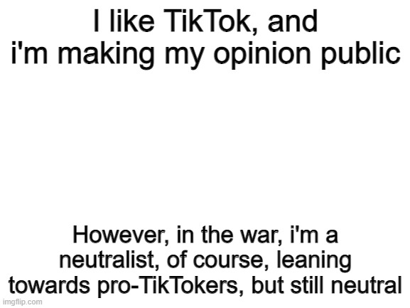 Blank White Template | I like TikTok, and i'm making my opinion public; However, in the war, i'm a neutralist, of course, leaning towards pro-TikTokers, but still neutral | image tagged in blank white template | made w/ Imgflip meme maker