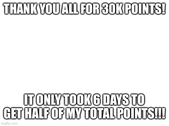 10k points in 6 days, my god are you guys amazing! | THANK YOU ALL FOR 30K POINTS! IT ONLY TOOK 6 DAYS TO GET HALF OF MY TOTAL POINTS!!! | image tagged in blank white template | made w/ Imgflip meme maker