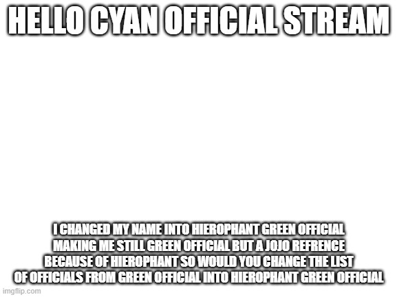 hello change the "green official" into "hierophant green official" | HELLO CYAN OFFICIAL STREAM; I CHANGED MY NAME INTO HIEROPHANT GREEN OFFICIAL MAKING ME STILL GREEN OFFICIAL BUT A JOJO REFRENCE BECAUSE OF HIEROPHANT SO WOULD YOU CHANGE THE LIST OF OFFICIALS FROM GREEN OFFICIAL INTO HIEROPHANT GREEN OFFICIAL | image tagged in blank white template | made w/ Imgflip meme maker