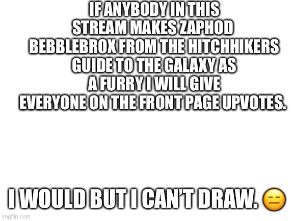 Blank White Template | IF ANYBODY IN THIS STREAM MAKES ZAPHOD  BEBBLEBROX FROM THE HITCHHIKERS GUIDE TO THE GALAXY AS A FURRY I WILL GIVE EVERYONE ON THE FRONT PAGE UPVOTES. I WOULD BUT I CAN’T DRAW. 😑 | image tagged in blank white template | made w/ Imgflip meme maker