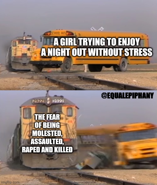 A train hitting a school bus | A GIRL TRYING TO ENJOY A NIGHT OUT WITHOUT STRESS; @EQUALEPIPHANY; THE FEAR OF BEING MOLESTED, ASSAULTED, RAPED AND KILLED | image tagged in a train hitting a school bus,memes,rape culture,rape | made w/ Imgflip meme maker