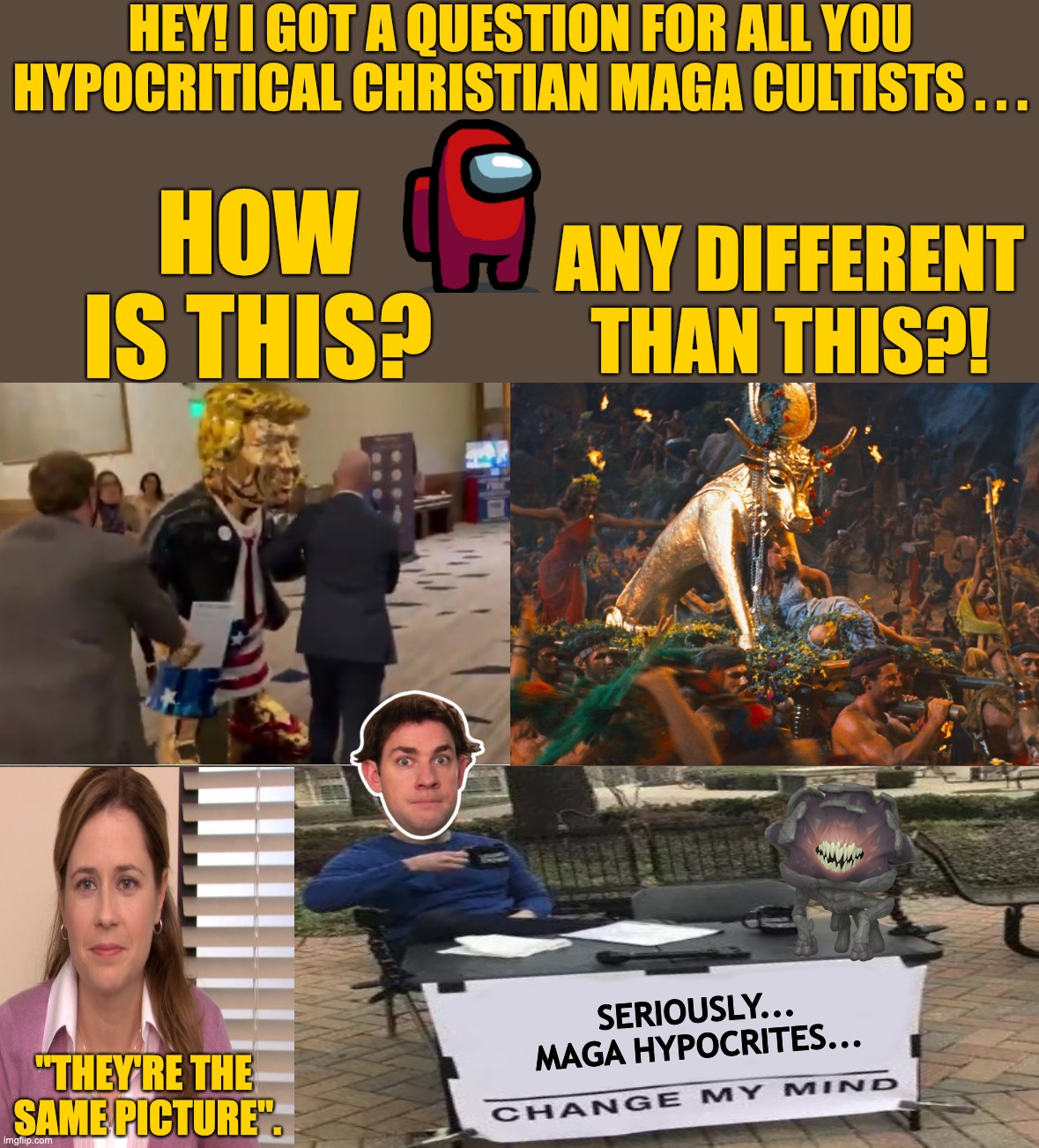 Trump Statue VS. Golden Calf | HEY! I GOT A QUESTION FOR ALL YOU HYPOCRITICAL CHRISTIAN MAGA CULTISTS . . . HOW
IS THIS? ANY DIFFERENT
THAN THIS?! SERIOUSLY...
MAGA HYPOCRITES... "THEY'RE THE 
SAME PICTURE". | image tagged in trump gold statue,a quiet place john krasinski,pam beesley,jim halpert,golden calf ten commandments | made w/ Imgflip meme maker