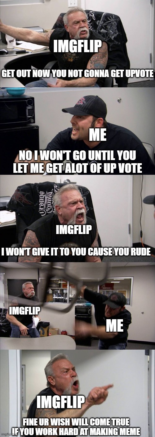 me arguing with imgflip | IMGFLIP; GET OUT NOW YOU NOT GONNA GET UPVOTE; ME; NO I WON'T GO UNTIL YOU LET ME GET ALOT OF UP VOTE; IMGFLIP; I WON'T GIVE IT TO YOU CAUSE YOU RUDE; IMGFLIP; ME; IMGFLIP; FINE UR WISH WILL COME TRUE IF YOU WORK HARD AT MAKING MEME | image tagged in memes,american chopper argument | made w/ Imgflip meme maker