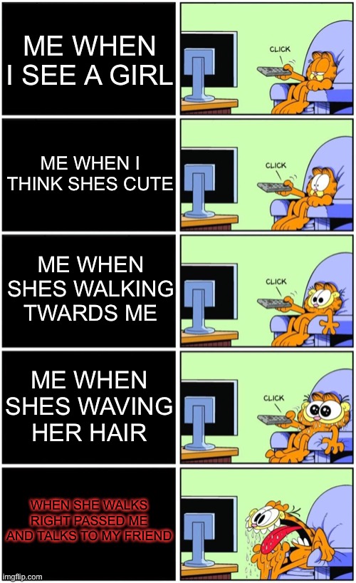 Girls. | ME WHEN I SEE A GIRL; ME WHEN I THINK SHES CUTE; ME WHEN SHES WALKING TWARDS ME; ME WHEN SHES WAVING HER HAIR; WHEN SHE WALKS RIGHT PASSED ME AND TALKS TO MY FRIEND | image tagged in garfield reaction | made w/ Imgflip meme maker