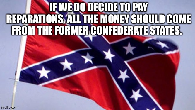 Leave Union states out of it. | IF WE DO DECIDE TO PAY REPARATIONS, ALL THE MONEY SHOULD COME FROM THE FORMER CONFEDERATE STATES. | image tagged in confederate flag | made w/ Imgflip meme maker