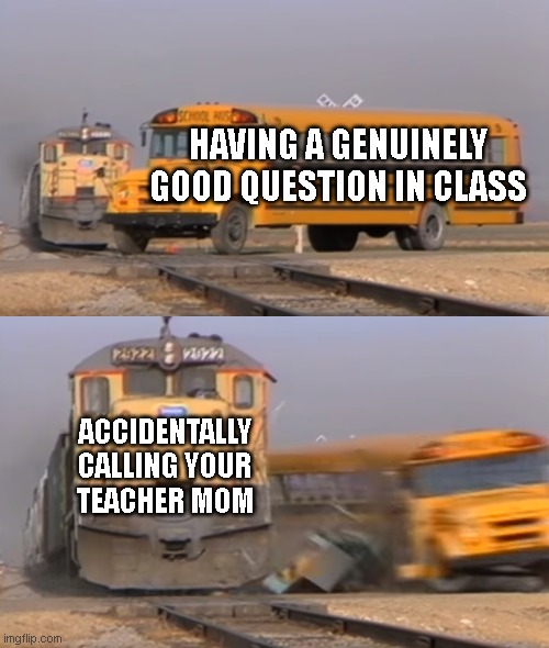 calling your teacher mom | HAVING A GENUINELY GOOD QUESTION IN CLASS; ACCIDENTALLY CALLING YOUR TEACHER MOM | image tagged in a train hitting a school bus | made w/ Imgflip meme maker
