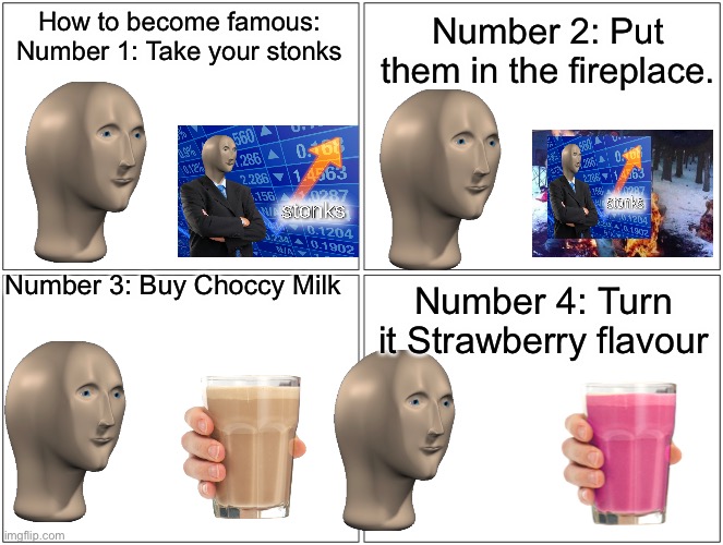 Stonks die for Straby Milk | How to become famous:
Number 1: Take your stonks; Number 2: Put them in the fireplace. Number 3: Buy Choccy Milk; Number 4: Turn it Strawberry flavour | image tagged in memes,strawberry milk,choccy milk,stonks,mememan,i dont know what i am doing | made w/ Imgflip meme maker