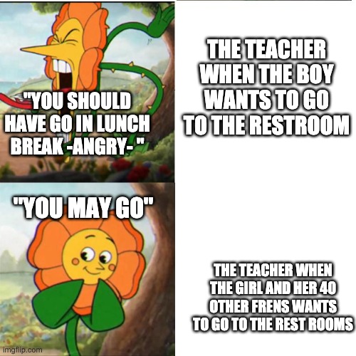 Cuphead Flower | THE TEACHER WHEN THE BOY WANTS TO GO TO THE RESTROOM; "YOU SHOULD HAVE GO IN LUNCH BREAK -ANGRY- "; ''YOU MAY GO''; THE TEACHER WHEN THE GIRL AND HER 40 OTHER FRENS WANTS TO GO TO THE REST ROOMS | image tagged in cuphead flower | made w/ Imgflip meme maker