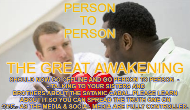 Person to Person Awakening | PERSON
TO 
PERSON; SHOULD NOW GO OFFLINE AND GO PERSON TO PERSON  - 
 - TALKING TO YOUR SISTERS AND BROTHERS ABOUT THE SATANIC CABAL..PLEASE LEARN ABOUT IT SO YOU CAN SPREAD THE TRUTH ONE ON ONE - AS THE MEDIA & SOCIAL MEDIA ARE FULLY CONTROLLED. THE GREAT AWAKENING | image tagged in the great awakening,person to person,teach,learn,discuss | made w/ Imgflip meme maker