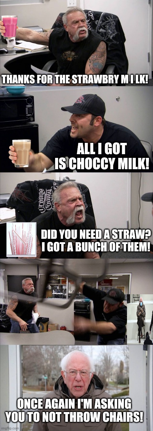 American Chopper Milk Wars | THANKS FOR THE STRAWBRY M I LK! ALL I GOT IS CHOCCY MILK! DID YOU NEED A STRAW? I GOT A BUNCH OF THEM! ONCE AGAIN I'M ASKING YOU TO NOT THROW CHAIRS! | image tagged in memes,american chopper argument,have some choccy milk,plastic straws,got milk,bernie sitting | made w/ Imgflip meme maker