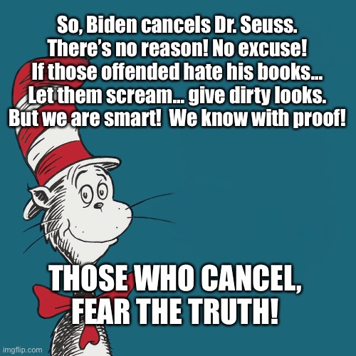 Biden cancels Seuss | So, Biden cancels Dr. Seuss.
There’s no reason! No excuse!
If those offended hate his books...
Let them scream... give dirty looks.
But we are smart!  We know with proof! THOSE WHO CANCEL,
FEAR THE TRUTH! | image tagged in joe biden,cancel culture,banning books,dr seuss | made w/ Imgflip meme maker