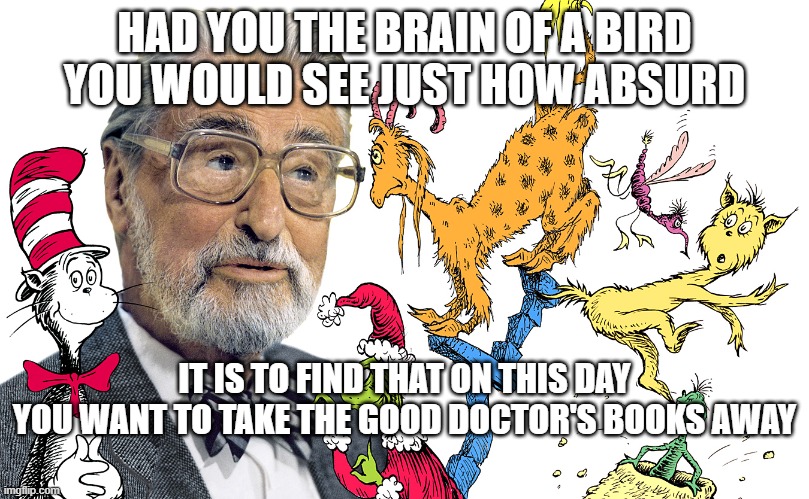 Seuss Silliness | HAD YOU THE BRAIN OF A BIRD
YOU WOULD SEE JUST HOW ABSURD; IT IS TO FIND THAT ON THIS DAY
YOU WANT TO TAKE THE GOOD DOCTOR'S BOOKS AWAY | image tagged in old books,dr seuss,offended | made w/ Imgflip meme maker