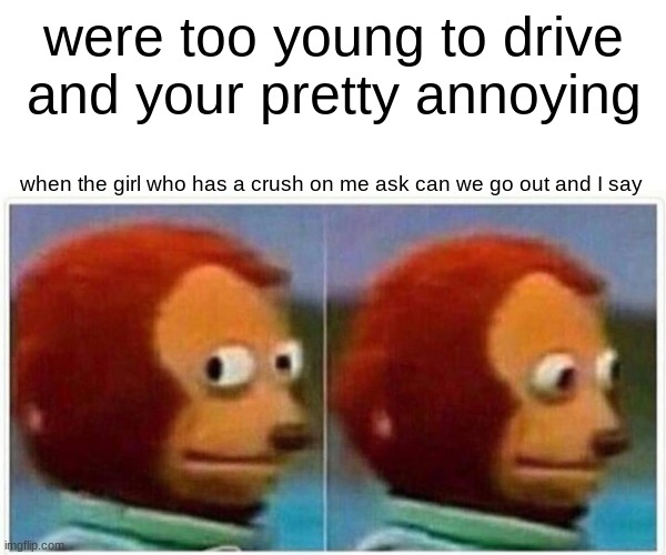 Monkey Puppet Meme | were too young to drive and your pretty annoying; when the girl who has a crush on me ask can we go out and I say | image tagged in memes,monkey puppet | made w/ Imgflip meme maker