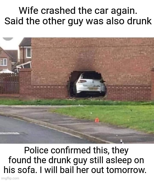 Two drunks | Wife crashed the car again. Said the other guy was also drunk; Police confirmed this, they found the drunk guy still asleep on his sofa. I will bail her out tomorrow. | image tagged in drunk,drinking,car crash,sofa | made w/ Imgflip meme maker