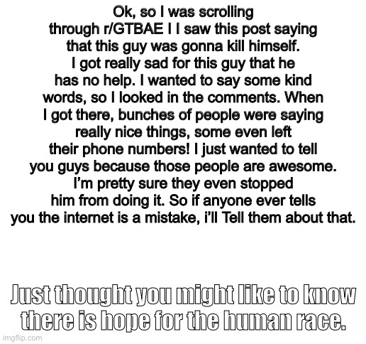 Disclaimer: I am NOT using this guy’s depression to get me points | Ok, so I was scrolling through r/GTBAE I I saw this post saying that this guy was gonna kill himself. I got really sad for this guy that he has no help. I wanted to say some kind words, so I looked in the comments. When I got there, bunches of people were saying really nice things, some even left their phone numbers! I just wanted to tell you guys because those people are awesome. I’m pretty sure they even stopped him from doing it. So if anyone ever tells you the internet is a mistake, i’ll Tell them about that. Just thought you might like to know
there is hope for the human race. | image tagged in blank white template,there is hope for the human race,supportive,happy | made w/ Imgflip meme maker