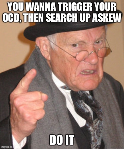 Back In My Day Meme | YOU WANNA TRIGGER YOUR OCD, THEN SEARCH UP ASKEW; DO IT | image tagged in memes,back in my day | made w/ Imgflip meme maker