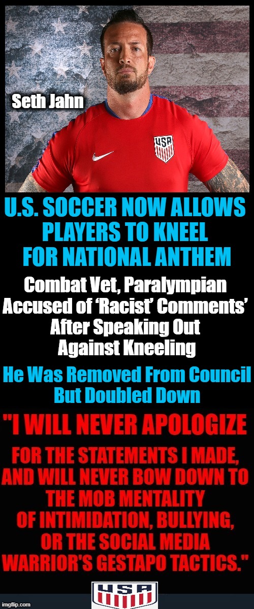Finally, a Patriot Stands Up to The Mob | Seth Jahn; U.S. SOCCER NOW ALLOWS 
PLAYERS TO KNEEL 
FOR NATIONAL ANTHEM; Combat Vet, Paralympian 
Accused of ‘Racist’ Comments’ 
After Speaking Out 
Against Kneeling; He Was Removed From Council
But Doubled Down | image tagged in politics,liberalism,kneeling,sjws,america,freedom of speech | made w/ Imgflip meme maker