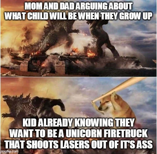 Cheems chasing Kong and Godzilla with a baseball bat | MOM AND DAD ARGUING ABOUT WHAT CHILD WILL BE WHEN THEY GROW UP; KID ALREADY KNOWING THEY WANT TO BE A UNICORN FIRETRUCK THAT SHOOTS LASERS OUT OF IT'S ASS | image tagged in cheems chasing kong and godzilla with a baseball bat | made w/ Imgflip meme maker