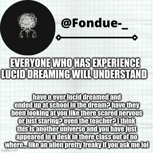 i been day dreaming on this for a while | EVERYONE WHO HAS EXPERIENCE LUCID DREAMING WILL UNDERSTAND; have u ever lucid dreamed and ended up at school in the dream? have they been looking at you like there scared nervous or just staring? even the teacher? i think this is another universe and you have just appeared in a desk in there class out of no where... like an alien pretty freaky if you ask me lol | image tagged in funny,scary,universe,questions,answers,dreams | made w/ Imgflip meme maker