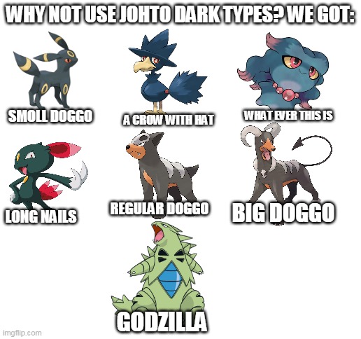 johto dark types in a nutshell | WHY NOT USE JOHTO DARK TYPES? WE GOT:; WHAT EVER THIS IS; SMOLL DOGGO; A CROW WITH HAT; REGULAR DOGGO; BIG DOGGO; LONG NAILS; GODZILLA | image tagged in blank white template,memes,funny,pokemon | made w/ Imgflip meme maker