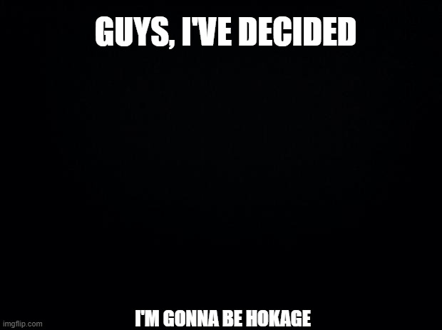I'm leaving tomorrow for the Hidden Leaf | GUYS, I'VE DECIDED; I'M GONNA BE HOKAGE | image tagged in black background | made w/ Imgflip meme maker
