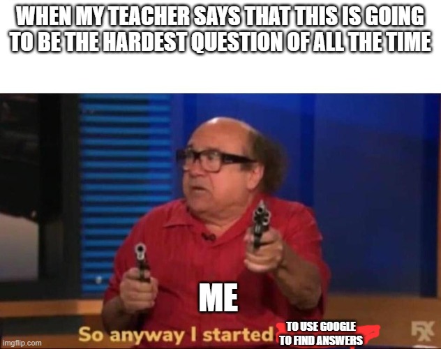 So anyway I started blasting | WHEN MY TEACHER SAYS THAT THIS IS GOING TO BE THE HARDEST QUESTION OF ALL THE TIME; ME; TO USE GOOGLE TO FIND ANSWERS | image tagged in so anyway i started blasting | made w/ Imgflip meme maker