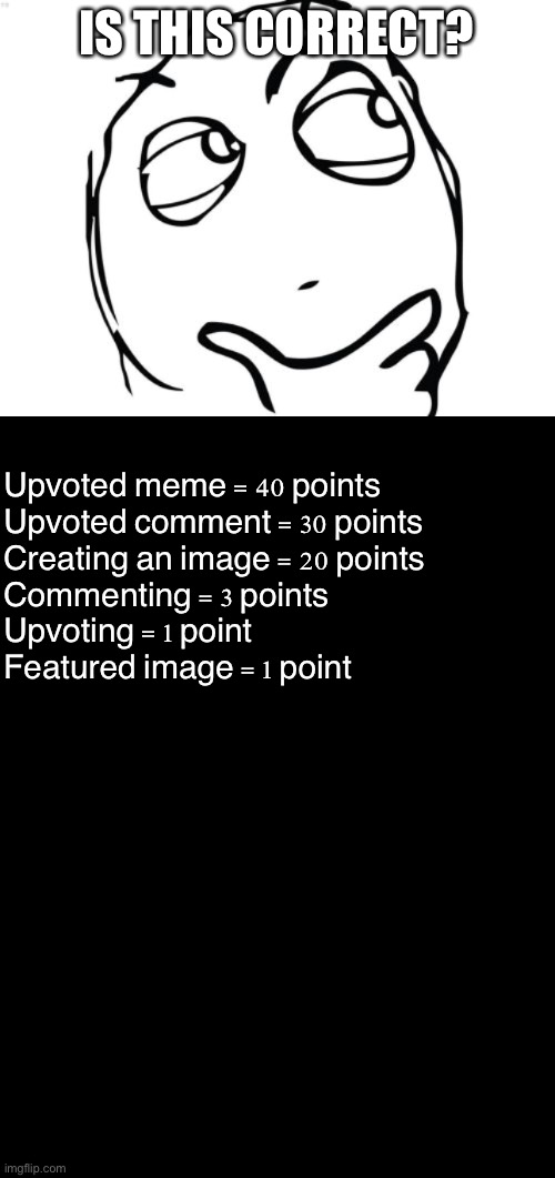 Uh | IS THIS CORRECT? Upvoted meme = 40 points
Upvoted comment = 30 points
Creating an image = 20 points
Commenting = 3 points
Upvoting = 1 point
Featured image = 1 point | image tagged in memes,question rage face,blank black | made w/ Imgflip meme maker