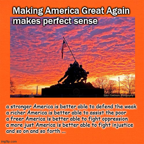 MAGA makes sense | Making America Great Again
makes perfect sense; a stronger America is better able to defend the weak
a richer America is better able to assist the poor
a freer America is better able to fight oppression
a more just America is better able to fight injustice
and so on and so forth ... | image tagged in maga | made w/ Imgflip meme maker