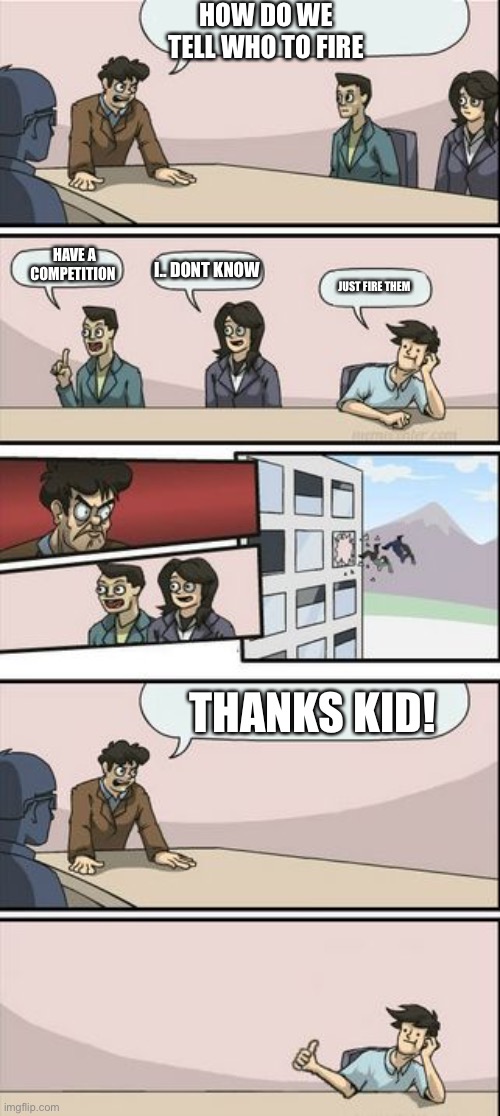 Boardroom Meeting Sugg 2 | HOW DO WE TELL WHO TO FIRE; HAVE A COMPETITION; I.. DONT KNOW; JUST FIRE THEM; THANKS KID! | image tagged in boardroom meeting sugg 2 | made w/ Imgflip meme maker