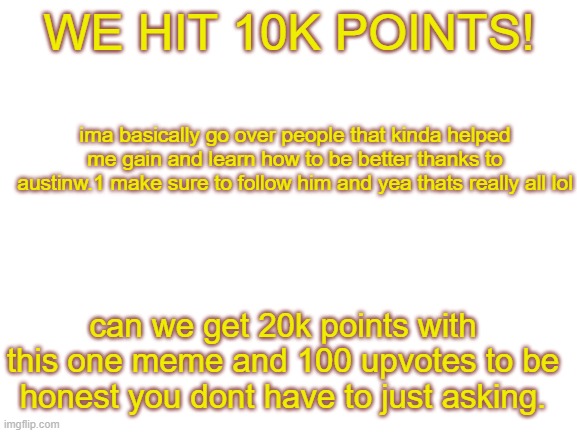 We hit 10k lets hit this goal that i wrote out. | WE HIT 10K POINTS! ima basically go over people that kinda helped me gain and learn how to be better thanks to austinw.1 make sure to follow him and yea thats really all lol; can we get 20k points with this one meme and 100 upvotes to be honest you dont have to just asking. | image tagged in blank white template | made w/ Imgflip meme maker