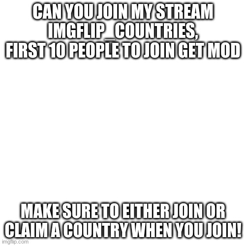 Blank Transparent Square Meme | CAN YOU JOIN MY STREAM IMGFLIP_COUNTRIES, FIRST 10 PEOPLE TO JOIN GET MOD; MAKE SURE TO EITHER JOIN OR CLAIM A COUNTRY WHEN YOU JOIN! | image tagged in memes,blank transparent square,new,new stream | made w/ Imgflip meme maker