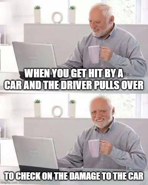 Hide the Pain Harold | WHEN YOU GET HIT BY A CAR AND THE DRIVER PULLS OVER; TO CHECK ON THE DAMAGE TO THE CAR | image tagged in memes,hide the pain harold | made w/ Imgflip meme maker