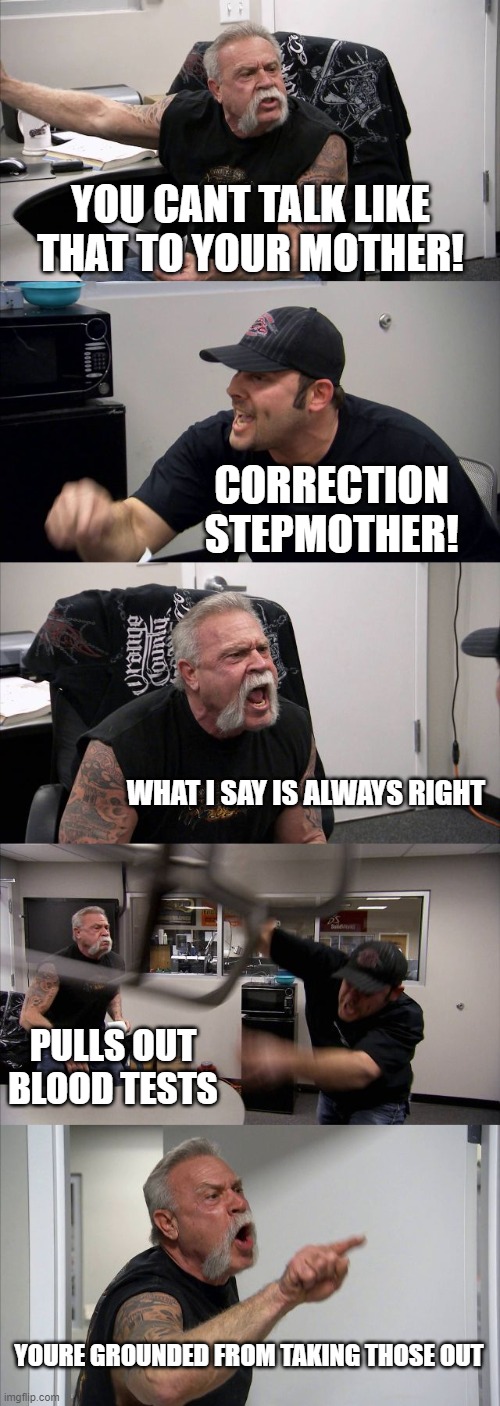 American Chopper Argument Meme | YOU CANT TALK LIKE THAT TO YOUR MOTHER! CORRECTION STEPMOTHER! WHAT I SAY IS ALWAYS RIGHT; PULLS OUT BLOOD TESTS; YOURE GROUNDED FROM TAKING THOSE OUT | image tagged in memes,american chopper argument | made w/ Imgflip meme maker