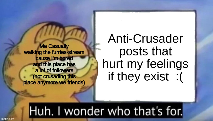 Garfield looking at the sign | Anti-Crusader posts that hurt my feelings if they exist  :(; Me Casually walking the furries-stream cause I'm bored and this place has a lot of followers (not crusading this place anymore we friends) | image tagged in garfield looking at the sign | made w/ Imgflip meme maker