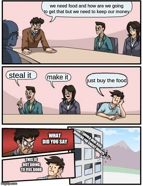 Boardroom Meeting Suggestion | we need food and how are we going to get that but we need to keep our money; steal it; make it; just buy the food; WHAT DID YOU SAY; I SHOULD HAVE BEEN WORKING FOR CHICKY NUGGYS; THIS IS NOT GOING TO FEEL GOOD | image tagged in memes,boardroom meeting suggestion | made w/ Imgflip meme maker