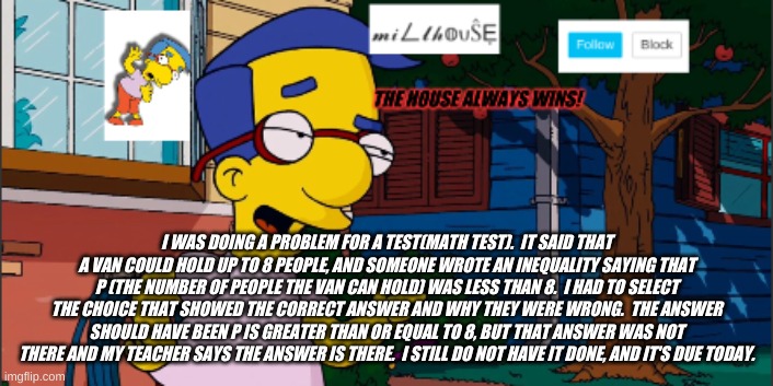 so funny thing happened: | I WAS DOING A PROBLEM FOR A TEST(MATH TEST).  IT SAID THAT A VAN COULD HOLD UP TO 8 PEOPLE, AND SOMEONE WROTE AN INEQUALITY SAYING THAT P (THE NUMBER OF PEOPLE THE VAN CAN HOLD) WAS LESS THAN 8.  I HAD TO SELECT THE CHOICE THAT SHOWED THE CORRECT ANSWER AND WHY THEY WERE WRONG.  THE ANSWER SHOULD HAVE BEEN P IS GREATER THAN OR EQUAL TO 8, BUT THAT ANSWER WAS NOT THERE AND MY TEACHER SAYS THE ANSWER IS THERE.  I STILL DO NOT HAVE IT DONE, AND IT'S DUE TODAY. | image tagged in millhouse announcement template | made w/ Imgflip meme maker