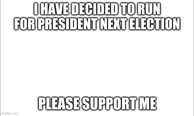 i am running | I HAVE DECIDED TO RUN FOR PRESIDENT NEXT ELECTION; PLEASE SUPPORT ME | image tagged in white background | made w/ Imgflip meme maker