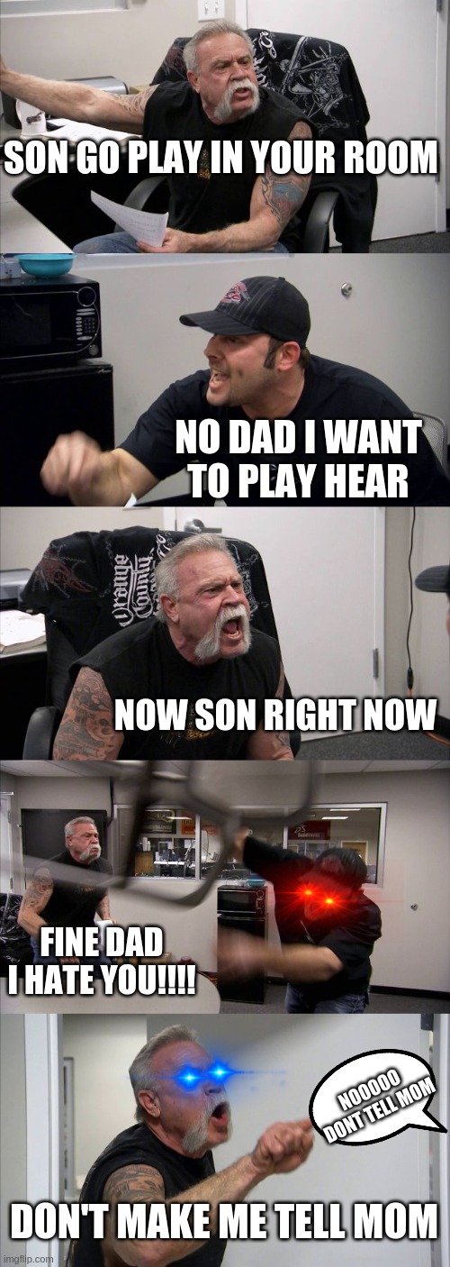 American Chopper Argument | SON GO PLAY IN YOUR ROOM; NO DAD I WANT TO PLAY HEAR; NOW SON RIGHT NOW; FINE DAD I HATE YOU!!!! NOOOOO DONT TELL MOM; DON'T MAKE ME TELL MOM | image tagged in memes,american chopper argument | made w/ Imgflip meme maker