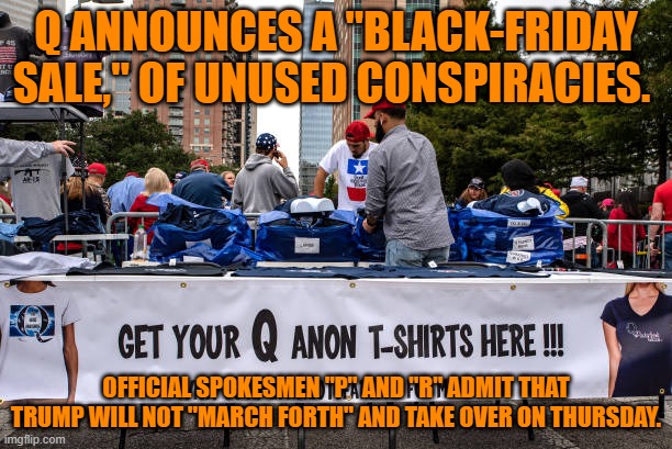The Alphabet-Dupe of the Extreme White Wing, Going Down The Tubes. | Q ANNOUNCES A "BLACK-FRIDAY SALE," OF UNUSED CONSPIRACIES. OFFICIAL SPOKESMEN "P" AND "R" ADMIT THAT TRUMP WILL NOT "MARCH FORTH" AND TAKE OVER ON THURSDAY. | image tagged in politics | made w/ Imgflip meme maker