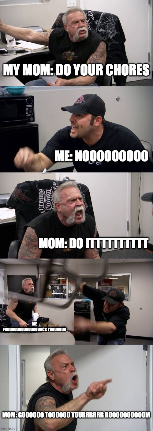 American Chopper Argument | MY MOM: DO YOUR CHORES; ME: NOOOOOOOOO; MOM: DO ITTTTTTTTTT; ME FUUUUUUUUUUUUUUUUCK YOUUUUUU; MOM: GOOOOOO TOOOOOO YOURRRRRR ROOOOOOOOOOM | image tagged in memes,american chopper argument | made w/ Imgflip meme maker