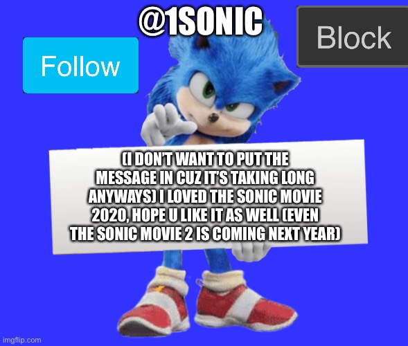 movie sonic says | @1SONIC; (I DON’T WANT TO PUT THE MESSAGE IN CUZ IT’S TAKING LONG ANYWAYS) I LOVED THE SONIC MOVIE 2020, HOPE U LIKE IT AS WELL (EVEN THE SONIC MOVIE 2 IS COMING NEXT YEAR) | image tagged in movie sonic says | made w/ Imgflip meme maker