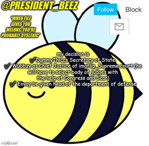 new temp eyyyyy | my decision is
✔️DummyThiccs Secretary of State.
✔️ Wubbzy as Chief Justice of imgflip_Supreme court (he will have to select body of judges with the help of Congress and Scar)
✔️ Envoy be given head of the department of defense | image tagged in president_beez announcement | made w/ Imgflip meme maker