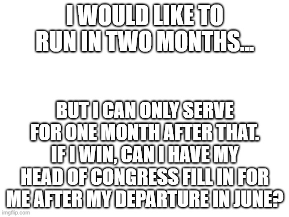 someone plz answer | I WOULD LIKE TO RUN IN TWO MONTHS... BUT I CAN ONLY SERVE FOR ONE MONTH AFTER THAT. IF I WIN, CAN I HAVE MY HEAD OF CONGRESS FILL IN FOR ME AFTER MY DEPARTURE IN JUNE? | image tagged in blank white template | made w/ Imgflip meme maker