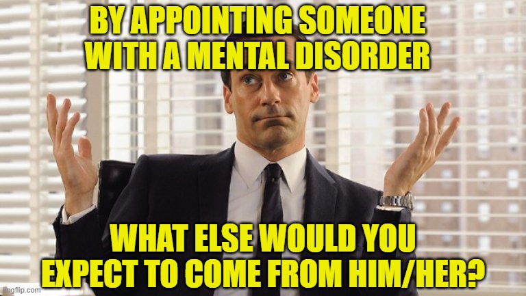 John Hamm Hands up mad men | BY APPOINTING SOMEONE WITH A MENTAL DISORDER WHAT ELSE WOULD YOU EXPECT TO COME FROM HIM/HER? | image tagged in john hamm hands up mad men | made w/ Imgflip meme maker