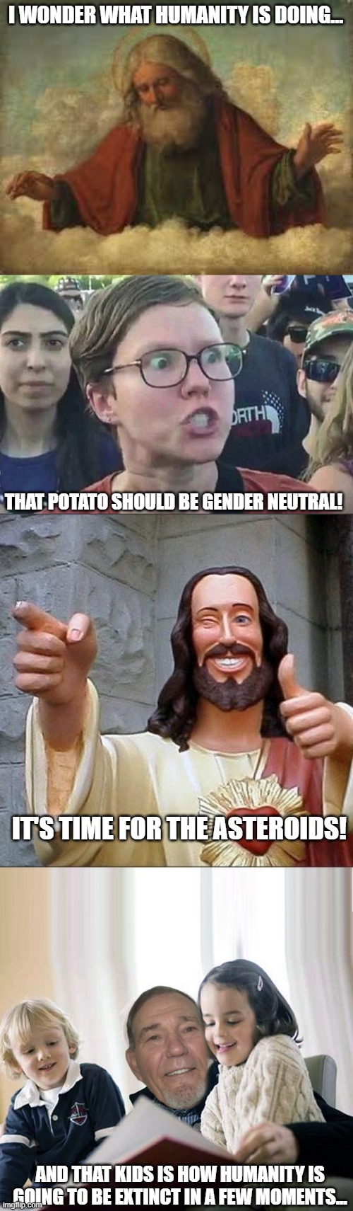 It's that time | I WONDER WHAT HUMANITY IS DOING... THAT POTATO SHOULD BE GENDER NEUTRAL! IT'S TIME FOR THE ASTEROIDS! AND THAT KIDS IS HOW HUMANITY IS GOING TO BE EXTINCT IN A FEW MOMENTS... | image tagged in god,triggered liberal,jesus says,story teller | made w/ Imgflip meme maker