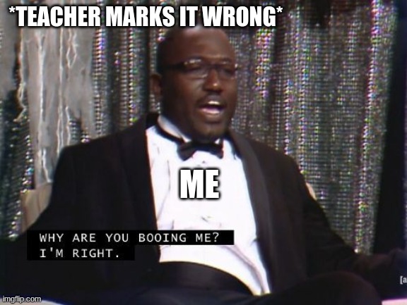 Why are you booing me? I'm right. | *TEACHER MARKS IT WRONG* ME | image tagged in why are you booing me i'm right | made w/ Imgflip meme maker