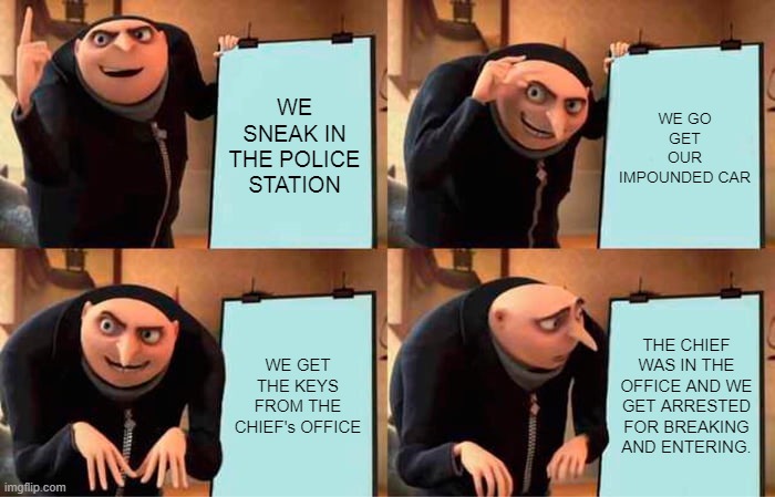 LOL | WE SNEAK IN THE POLICE STATION; WE GO GET OUR IMPOUNDED CAR; WE GET THE KEYS FROM THE CHIEF's OFFICE; THE CHIEF WAS IN THE OFFICE AND WE GET ARRESTED FOR BREAKING AND ENTERING. | image tagged in memes,gru's plan | made w/ Imgflip meme maker