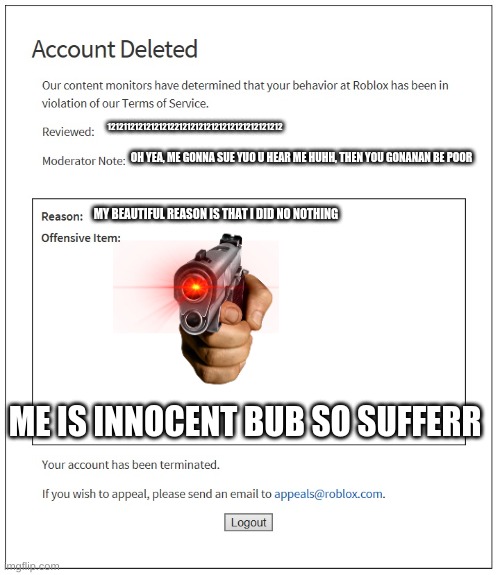 banned from ROBLOX | 12121121212121212212121212121212121212121212; OH YEA, ME GONNA SUE YUO U HEAR ME HUHH, THEN YOU GONANAN BE POOR; MY BEAUTIFUL REASON IS THAT I DID NO NOTHING; ME IS INNOCENT BUB SO SUFFERR | image tagged in banned from roblox | made w/ Imgflip meme maker