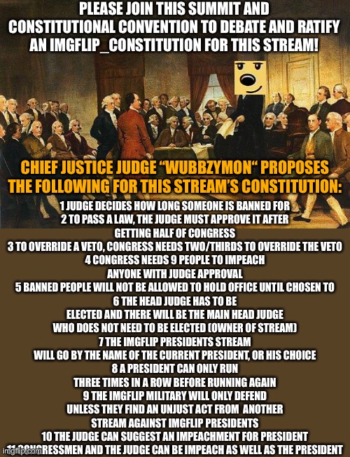 PLEASE join *this SUMMIT* & Constitutional-Convention to debate and ratify an imgflip_constitution for this stream! | PLEASE JOIN THIS SUMMIT AND CONSTITUTIONAL CONVENTION TO DEBATE AND RATIFY AN IMGFLIP_CONSTITUTION FOR THIS STREAM! 1 JUDGE DECIDES HOW LONG SOMEONE IS BANNED FOR

2 TO PASS A LAW, THE JUDGE MUST APPROVE IT AFTER GETTING HALF OF CONGRESS
3 TO OVERRIDE A VETO, CONGRESS NEEDS TWO/THIRDS TO OVERRIDE THE VETO
4 CONGRESS NEEDS 9 PEOPLE TO IMPEACH ANYONE WITH JUDGE APPROVAL
5 BANNED PEOPLE WILL NOT BE ALLOWED TO HOLD OFFICE UNTIL CHOSEN TO
6 THE HEAD JUDGE HAS TO BE ELECTED AND THERE WILL BE THE MAIN HEAD JUDGE WHO DOES NOT NEED TO BE ELECTED (OWNER OF STREAM)
7 THE IMGFLIP PRESIDENTS STREAM WILL GO BY THE NAME OF THE CURRENT PRESIDENT, OR HIS CHOICE
8 A PRESIDENT CAN ONLY RUN THREE TIMES IN A ROW BEFORE RUNNING AGAIN
9 THE IMGFLIP MILITARY WILL ONLY DEFEND UNLESS THEY FIND AN UNJUST ACT FROM  ANOTHER STREAM AGAINST IMGFLIP PRESIDENTS
10 THE JUDGE CAN SUGGEST AN IMPEACHMENT FOR PRESIDENT
11 CONGRESSMEN AND THE JUDGE CAN BE IMPEACH AS WELL AS THE PRESIDENT; CHIEF JUSTICE JUDGE “WUBBZYMON“ PROPOSES THE FOLLOWING FOR THIS STREAM’S CONSTITUTION: | image tagged in constitutional convention,wubbzymon | made w/ Imgflip meme maker