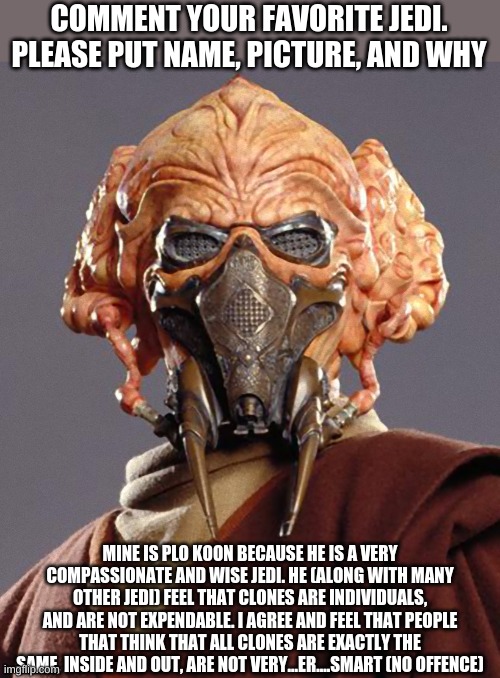 Comment your favorite jedi below, please put name of jedi, picture of jedi, and WHY they are your favorite. | COMMENT YOUR FAVORITE JEDI. PLEASE PUT NAME, PICTURE, AND WHY; MINE IS PLO KOON BECAUSE HE IS A VERY COMPASSIONATE AND WISE JEDI. HE (ALONG WITH MANY OTHER JEDI) FEEL THAT CLONES ARE INDIVIDUALS, AND ARE NOT EXPENDABLE. I AGREE AND FEEL THAT PEOPLE THAT THINK THAT ALL CLONES ARE EXACTLY THE SAME, INSIDE AND OUT, ARE NOT VERY...ER....SMART (NO OFFENCE) | image tagged in plo koon quarantine | made w/ Imgflip meme maker